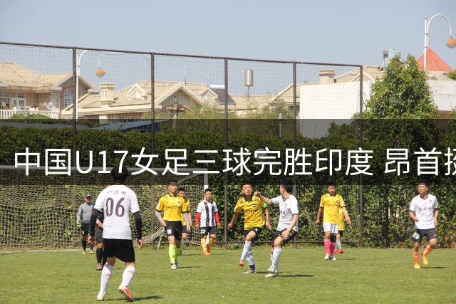 中国U17女足三球完胜印度 昂首挺进亚洲杯四强锁定世少赛资格