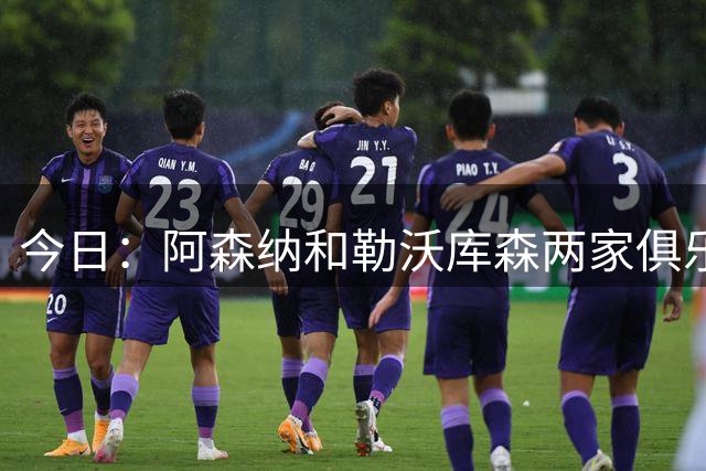 今日：阿森纳和勒沃库森两家俱乐部高层都点名要引进这位中国男足王牌中锋