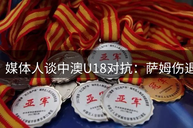 媒体人谈中澳U18对抗：萨姆伤退或成澳队潜在败因