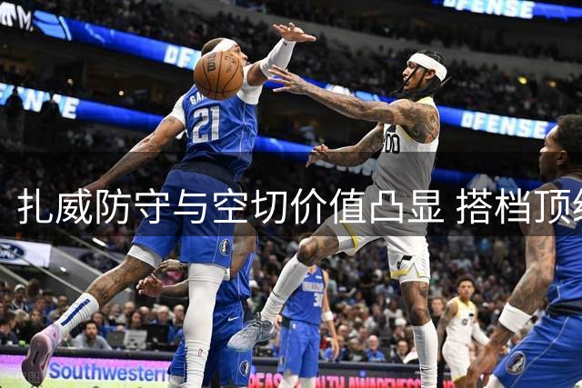 扎威防守与空切价值凸显 搭档顶级控卫可释放潜力