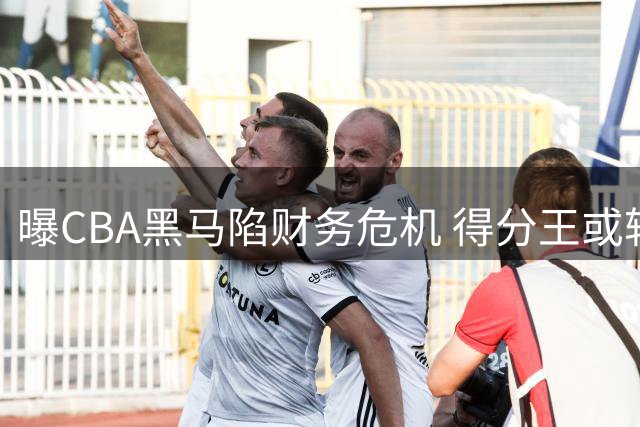 曝CBA黑马陷财务危机 得分王或转投广东男篮？