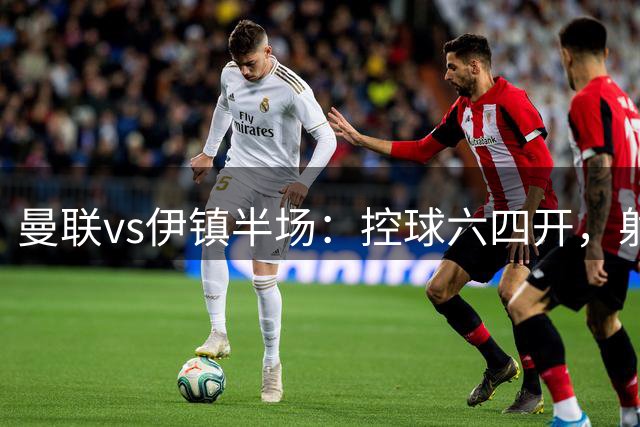 曼联vs伊镇半场：控球六四开，射门11-6射正3-4、犯规2‑8