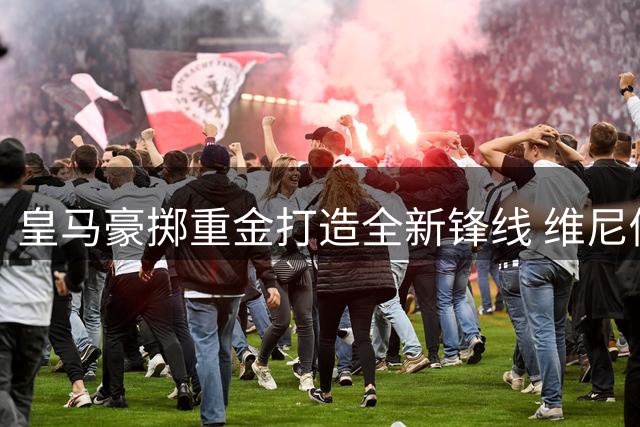 皇马豪掷重金打造全新锋线 维尼修斯续约至2032年