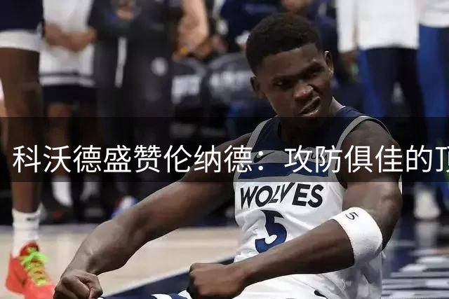 科沃德盛赞伦纳德：攻防俱佳的顶级球员