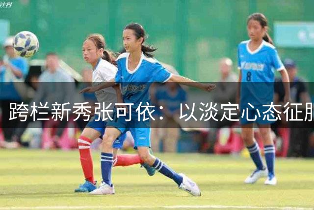 跨栏新秀张可依：以淡定心态征服赛场
